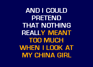 AND I COULD
PRETEND
THAT NOTHING
REALLY MEANT

TOO MUCH
WHEN I LOOK AT
MY CHINA GIRL