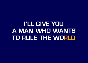 I'LL GIVE YOU
A MAN WHO WANTS

TO RULE THE WORLD