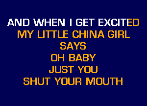 AND WHEN I GET EXCITED
MY LI'ITLE CHINA GIRL
SAYS
OH BABY
JUST YOU
SHUT YOUR MOUTH