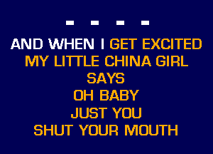AND WHEN I GET EXCITED
MY LI'ITLE CHINA GIRL

SAYS

OH BABY

JUST YOU
SHUT YOUR MOUTH