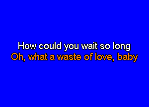 How could you wait so long

Oh, what a waste of love, baby