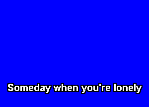 Someday when you're lonely