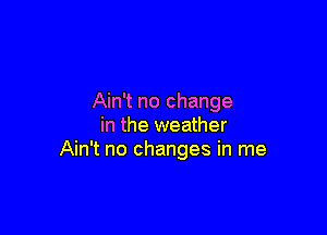 Ain't no change

in the weather
Ain't no changes in me