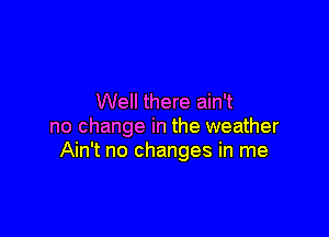 Well there ain't

no change in the weather
Ain't no changes in me