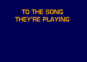 TO THE SONG
THEY'RE PLAYING