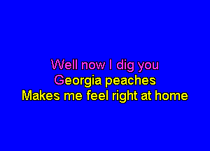 Well now I dig you

Georgia peaches
Makes me feel right at home