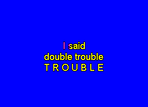 I said

double trouble
T R O U B L E