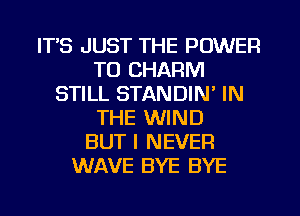 ITS JUST THE POWER
TO CHARM
STILL STANDIN' IN
THE WIND
BUT I NEVER
WAVE BYE BYE