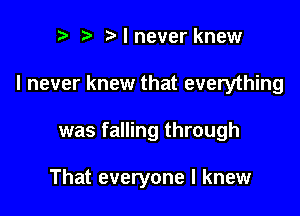 r t Nnever knew

I never knew that everything

was falling through

That everyone I knew