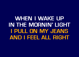 WHEN I WAKE UP
IN THE MORNIN' LIGHT
I PULL ON MY JEANS
AND I FEEL ALL RIGHT