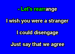 - Let's rearrange

I wish you were a stranger

I could disengage

Just say that we agree