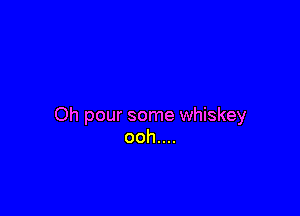 Oh pour some whiskey
ooh....