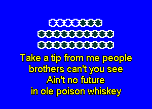 W
W
W

Take a tip from me people
brothers can't you see
Ain't no future

in ole poison whiskey l