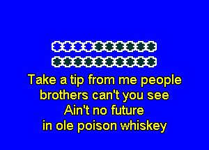 W
W

Take a tip from me people
brothers can't you see
Ain't no future

in ole poison whiskey l