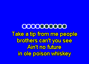 W

Take a tip from me people
brothers can't you see
Ain't no future

in ole poison whiskey l