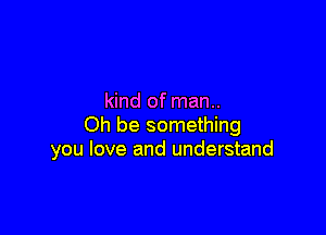 kind of man..

Oh be something
you love and understand