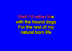 Well I'd rather live
with the hound dogs

For the rest of my
natural born life