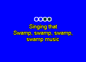 E33233!
Singing that

Swamp, swamp, swamp,
swamp music