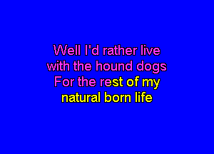 Well I'd rather live
with the hound dogs

For the rest of my
natural born life