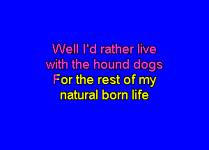 Well I'd rather live
with the hound dogs

For the rest of my
natural born life