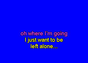 oh where Fm going
I just want to be
left alone...