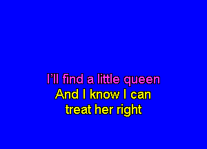 I, find a little queen
And I know I can
treat her right