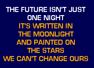 THE FUTURE ISN'T JUST
ONE NIGHT
ITS WRITTEN IN
THE MOONLIGHT
AND PAINTED ON
THE STARS
WE CAN'T CHANGE OURS