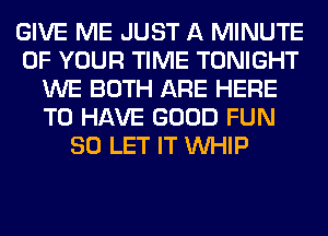 GIVE ME JUST A MINUTE
OF YOUR TIME TONIGHT
WE BOTH ARE HERE
TO HAVE GOOD FUN
SO LET IT WHIP