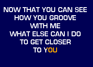 NOW THAT YOU CAN SEE
HOW YOU GROOVE
WITH ME
WHAT ELSE CAN I DO
TO GET CLOSER
TO YOU