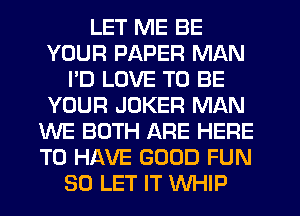 LET ME BE
YOUR PAPER MAN
I'D LOVE TO BE
YOUR JOKER MAN
WE BOTH ARE HERE
TO HAVE GOOD FUN
SO LET IT WHIP