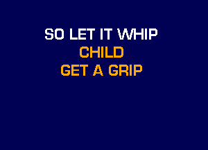 SO LET IT WHIP
CHILD
GET A GRIP