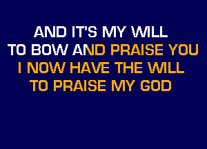 AND ITS MY WILL
T0 BOW AND PRAISE YOU
I NOW HAVE THE WILL
T0 PRAISE MY GOD