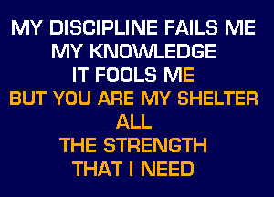 MY DISCIPLINE FAILS ME
MY KNOWLEDGE

IT FOOLS ME
BUT YOU ARE MY SHELTER

ALL
THE STRENGTH
THAT I NEED