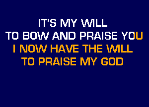 ITS MY WILL
T0 BOW AND PRAISE YOU
I NOW HAVE THE WILL
T0 PRAISE MY GOD