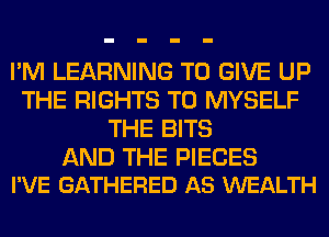 I'M LEARNING TO GIVE UP
THE RIGHTS T0 MYSELF
THE BITS

AND THE PIECES
I'VE GATHERED AS WEALTH