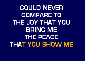 COULD NEVER
COMPARE TO
THE JOY THAT YOU
BRING ME
THE PEACE
THAT YOU SHOW ME