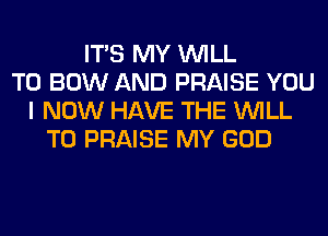 ITS MY WILL
T0 BOW AND PRAISE YOU
I NOW HAVE THE WILL
T0 PRAISE MY GOD