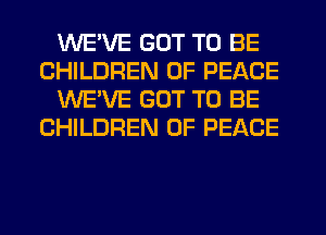 WE'VE GOT TO BE
CHILDREN OF PEACE
WE'VE GOT TO BE
CHILDREN OF PEACE