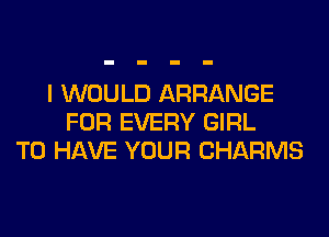 I WOULD ARRANGE
FOR EVERY GIRL
TO HAVE YOUR CHARMS