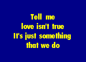 Tell me
love isn'l hue

Il's iusi something
that we do