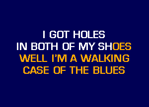 I GOT HOLES
IN BOTH OF MY SHOES
WELL I'M A WALKING
CASE OF THE BLUES