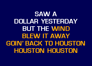 SAW A
DOLLAR YESTERDAY
BUT THE WIND
BLEW IT AWAY
GOIN' BACK TO HOUSTON
HOUSTON HOUSTON