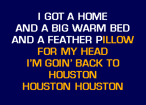 I GOT A HOME
AND A BIG WARM BED
AND A FEATHER PILLOW
FOR MY HEAD
I'M GOIN' BACK TO
HOUSTON
HOUSTON HOUSTON