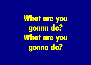 What are you
gonna do?

Whal are you
gonna do?