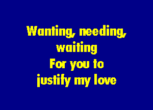 Wanting, needing,
wailing

F01 you to
iuslily my love