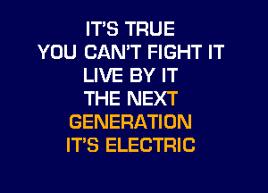 IT'S TRUE
YOU CAN'T FIGHT IT
LIVE BY IT

THE NEXT
GENERATION
ITS ELECTRIC