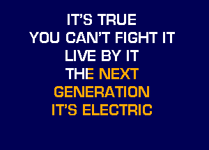 IT'S TRUE

YOU CAN'T FIGHT IT
LIVE BY IT
THE NEXT

GENERATION
IT'S ELECTRIC