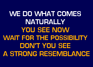 WE DO WHAT COMES
NATURALLY

YOU SEE NOW
WAIT FOR THE POSSIBILITY

DON'T YOU SEE
A STRONG RESEMBLANCE