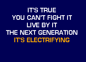 ITS TRUE
YOU CAN'T FIGHT IT
LIVE BY IT
THE NEXT GENERATION
ITS ELECTRIFYING