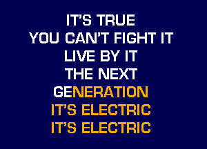 IT'S TRUE

YOU CAN'T FIGHT IT
LIVE BY IT
THE NEXT

GENERATION
IT'S ELECTRIC
ITS ELECTRIC